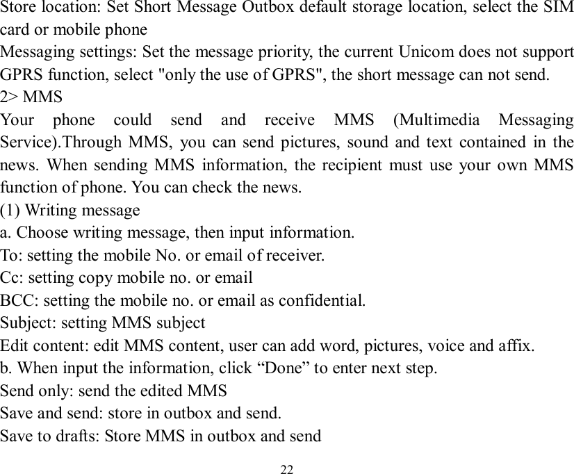   22 Store location: Set Short Message Outbox default storage location, select the SIM card or mobile phone  Messaging settings: Set the message priority, the current Unicom does not support GPRS function, select &quot;only the use of GPRS&quot;, the short message can not send. 2&gt; MMS Your phone could send and receive MMS (Multimedia Messaging Service).Through MMS, you can send pictures, sound and text contained in the news. When sending MMS information, the recipient must use your own MMS function of phone. You can check the news. (1) Writing message a. Choose writing message, then input information. To: setting the mobile No. or email of receiver. Cc: setting copy mobile no. or email BCC: setting the mobile no. or email as confidential. Subject: setting MMS subject Edit content: edit MMS content, user can add word, pictures, voice and affix. b. When input the information, click “Done” to enter next step. Send only: send the edited MMS Save and send: store in outbox and send. Save to drafts: Store MMS in outbox and send 