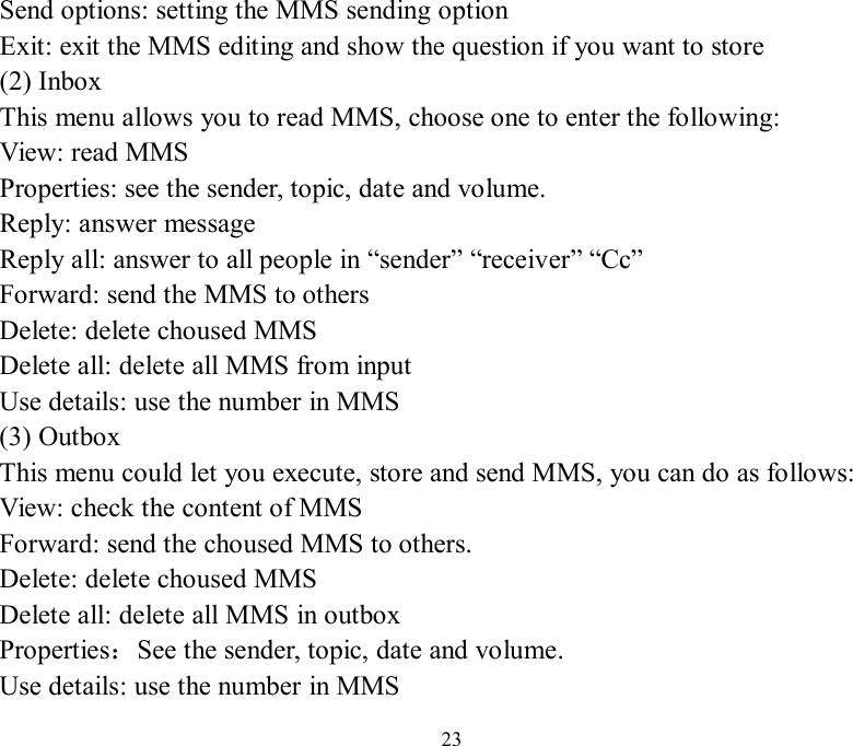   23 Send options: setting the MMS sending option Exit: exit the MMS editing and show the question if you want to store (2) Inbox This menu allows you to read MMS, choose one to enter the following: View: read MMS Properties: see the sender, topic, date and volume. Reply: answer message Reply all: answer to all people in “sender” “receiver” “Cc” Forward: send the MMS to others Delete: delete choused MMS Delete all: delete all MMS from input Use details: use the number in MMS (3) Outbox This menu could let you execute, store and send MMS, you can do as follows: View: check the content of MMS Forward: send the choused MMS to others. Delete: delete choused MMS Delete all: delete all MMS in outbox Properties：See the sender, topic, date and volume. Use details: use the number in MMS 