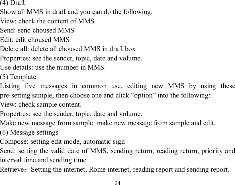   24  (4) Draft Show all MMS in draft and you can do the following: View: check the content of MMS Send: send choused MMS Edit: edit choused MMS Delete all: delete all choused MMS in draft box Properties: see the sender, topic, date and volume. Use details: use the number in MMS. (5) Template Listing five messages in common use, editing new MMS by using these pre-setting sample, then choose one and click “option” into the following: View: check sample content. Properties: see the sender, topic, date and volume. Make new message from sample: make new message from sample and edit. (6) Message settings Compose: setting edit mode, automatic sign Send: setting the valid date of MMS, sending return, reading return, priority and interval time and sending time. Retrieve：Setting the internet, Rome internet, reading report and sending report. 