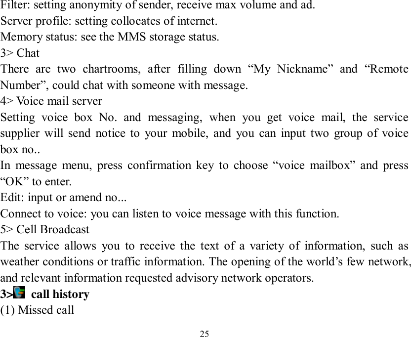   25 Filter: setting anonymity of sender, receive max volume and ad. Server profile: setting collocates of internet. Memory status: see the MMS storage status. 3&gt; Chat There are two chartrooms, after filling down  “My Nickname” and  “Remote Number”, could chat with someone with message.  4&gt; Voice mail server Setting voice box No. and messaging, when you get voice mail, the service supplier will send notice to your mobile, and you can input two group of voice box no.. In message menu, press confirmation key to choose  “voice mailbox” and press “OK” to enter. Edit: input or amend no...  Connect to voice: you can listen to voice message with this function. 5&gt; Cell Broadcast The service allows you to receive the text of a variety of information, such as weather conditions or traffic information. The opening of the world’s few network, and relevant information requested advisory network operators. 3&gt;  call history (1) Missed call 