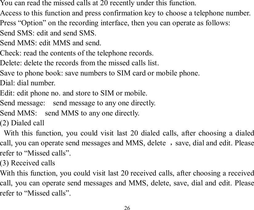   26 You can read the missed calls at 20 recently under this function. Access to this function and press confirmation key to choose a telephone number. Press “Option” on the recording interface, then you can operate as follows: Send SMS: edit and send SMS. Send MMS: edit MMS and send. Check: read the contents of the telephone records. Delete: delete the records from the missed calls list. Save to phone book: save numbers to SIM card or mobile phone. Dial: dial number. Edit: edit phone no. and store to SIM or mobile. Send message:  send message to any one directly. Send MMS:  send MMS to any one directly. (2) Dialed call  With this function, you could visit last 20 dialed calls, after choosing a dialed call, you can operate send messages and MMS, delete  ，save, dial and edit. Please refer to “Missed calls”. (3) Received calls With this function, you could visit last 20 received calls, after choosing a received call, you can operate send messages and MMS, delete, save, dial and edit. Please refer to “Missed calls”. 