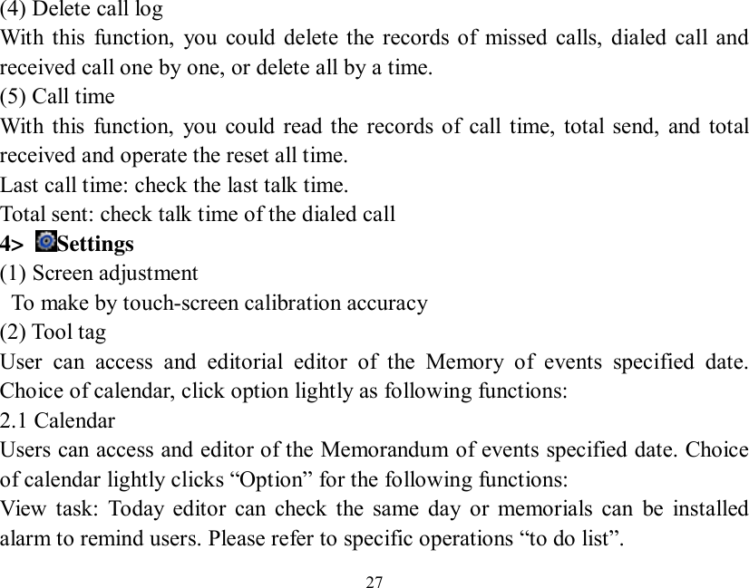   27  (4) Delete call log With this function, you could delete the records of missed calls, dialed call and received call one by one, or delete all by a time. (5) Call time With this function, you could read the records of call time, total send, and total received and operate the reset all time. Last call time: check the last talk time. Total sent: check talk time of the dialed call 4&gt;  Settings (1) Screen adjustment  To make by touch-screen calibration accuracy (2) Tool tag   User can access and editorial editor of the Memory of events specified date. Choice of calendar, click option lightly as following functions: 2.1 Calendar Users can access and editor of the Memorandum of events specified date. Choice of calendar lightly clicks “Option” for the following functions: View task: Today editor can check the same day or memorials can be installed alarm to remind users. Please refer to specific operations “to do list”. 