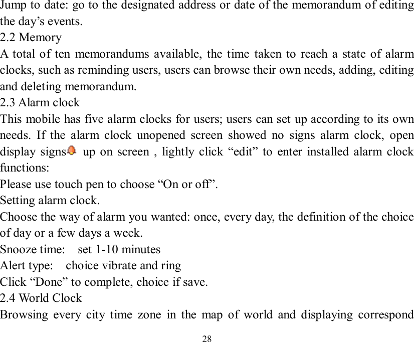   28 Jump to date: go to the designated address or date of the memorandum of editing the day’s events. 2.2 Memory  A total of ten memorandums available, the time taken to reach a state of alarm clocks, such as reminding users, users can browse their own needs, adding, editing and deleting memorandum. 2.3 Alarm clock This mobile has five alarm clocks for users; users can set up according to its own needs. If the alarm clock unopened screen showed no signs alarm clock, open display signs  up on screen , lightly click  “edit” to enter installed alarm clock functions: Please use touch pen to choose “On or off”. Setting alarm clock. Choose the way of alarm you wanted: once, every day, the definition of the choice of day or a few days a week. Snooze time:  set 1-10 minutes  Alert type:  choice vibrate and ring  Click “Done” to complete, choice if save. 2.4 World Clock Browsing every city time zone in the map of world and displaying correspond 