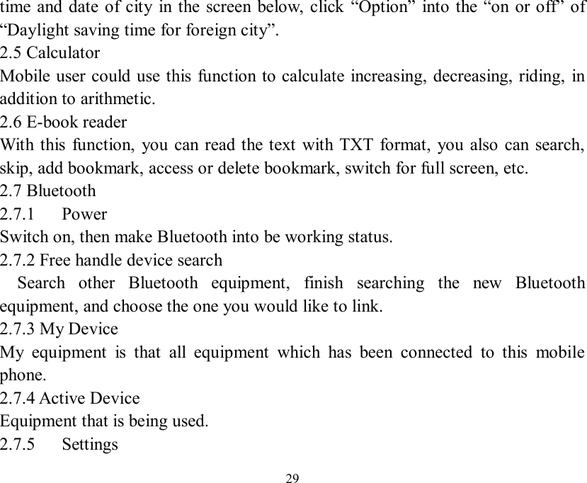   29 time and date of city in the screen below, click  “Option” into the “on or off” of “Daylight saving time for foreign city”. 2.5 Calculator Mobile user could use this function to calculate increasing, decreasing, riding, in addition to arithmetic. 2.6 E-book reader With this function, you can read the text with TXT format, you also can search, skip, add bookmark, access or delete bookmark, switch for full screen, etc. 2.7 Bluetooth 2.7.1   Power Switch on, then make Bluetooth into be working status. 2.7.2 Free handle device search   Search other Bluetooth equipment, finish searching the new Bluetooth equipment, and choose the one you would like to link. 2.7.3 My Device My equipment is that all equipment which has been connected to this mobile phone. 2.7.4 Active Device Equipment that is being used. 2.7.5   Settings 