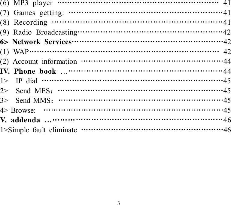   3(6) MP3 player  ……………………………………………………… 41 (7) Games getting:  ……………………………………………………41 (8) Recording  …………………………………………………………41 (9) Radio Broadcasting…………………………………………………42 6&gt; Network Services……………………………………………………42 (1) WAP………………………………………………………………… 42 (2) Account information  …………………………………………………44 IV. Phone book  ………………………………………………………44 1&gt;  IP dial  ………………………………………………………………45 2&gt;  Send MES：…………………………………………………………45 3&gt;  Send MMS：…………………………………………………………45 4&gt; Browse:  ………………………………………………………………45 V. addenda  ……………………………………………………………46 1&gt;Simple fault eliminate  …………………………………………………46    