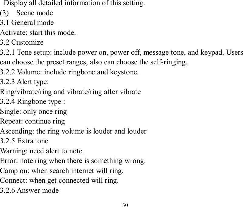   30  Display all detailed information of this setting. (3)  Scene mode  3.1 General mode Activate: start this mode. 3.2 Customize 3.2.1 Tone setup: include power on, power off, message tone, and keypad. Users can choose the preset ranges, also can choose the self-ringing.  3.2.2 Volume: include ringbone and keystone. 3.2.3 Alert type: Ring/vibrate/ring and vibrate/ring after vibrate 3.2.4 Ringbone type :  Single: only once ring Repeat: continue ring Ascending: the ring volume is louder and louder 3.2.5 Extra tone Warning: need alert to note. Error: note ring when there is something wrong. Camp on: when search internet will ring. Connect: when get connected will ring. 3.2.6 Answer mode 
