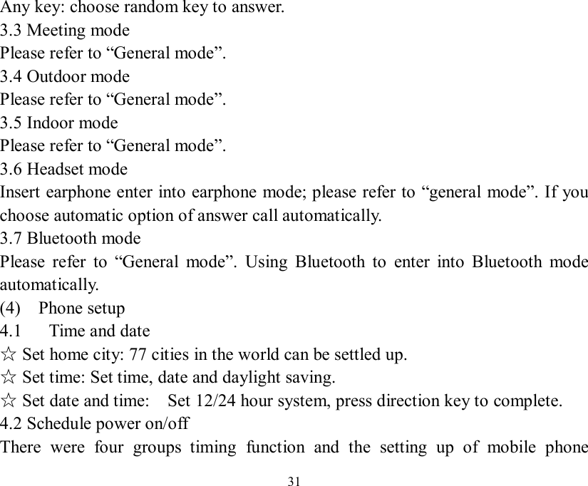   31 Any key: choose random key to answer. 3.3 Meeting mode Please refer to “General mode”. 3.4 Outdoor mode Please refer to “General mode”. 3.5 Indoor mode Please refer to “General mode”. 3.6 Headset mode Insert earphone enter into earphone mode; please refer to “general mode”. If you choose automatic option of answer call automatically.    3.7 Bluetooth mode  Please refer to  “General mode”. Using Bluetooth to enter into Bluetooth mode automatically. (4)  Phone setup 4.1   Time and date  Set home city: 77 cities in the world can be settled up.☆  Set time: Set time, date and daylight saving.☆  Set date and time:  Set 12/24 hour system☆, press direction key to complete. 4.2 Schedule power on/off There were four groups timing function and the setting up of mobile phone 