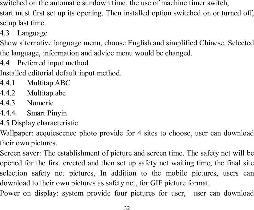   32 switched on the automatic sundown time, the use of machine timer switch, start must first set up its opening. Then installed option switched on or turned off, setup last time. 4.3  Language  Show alternative language menu, choose English and simplified Chinese. Selected the language, information and advice menu would be changed. 4.4  Preferred input method Installed editorial default input method. 4.4.1   Multitap ABC 4.4.2   Multitap abc 4.4.3   Numeric  4.4.4   Smart Pinyin 4.5 Display characteristic Wallpaper: acquiescence photo provide for 4 sites to choose, user can download their own pictures. Screen saver: The establishment of picture and screen time. The safety net will be opened for the first erected and then set up safety net waiting time, the final site selection safety net pictures, In addition to the mobile pictures, users can download to their own pictures as safety net, for GIF picture format. Power on display: system provide four pictures for user,  user can download 