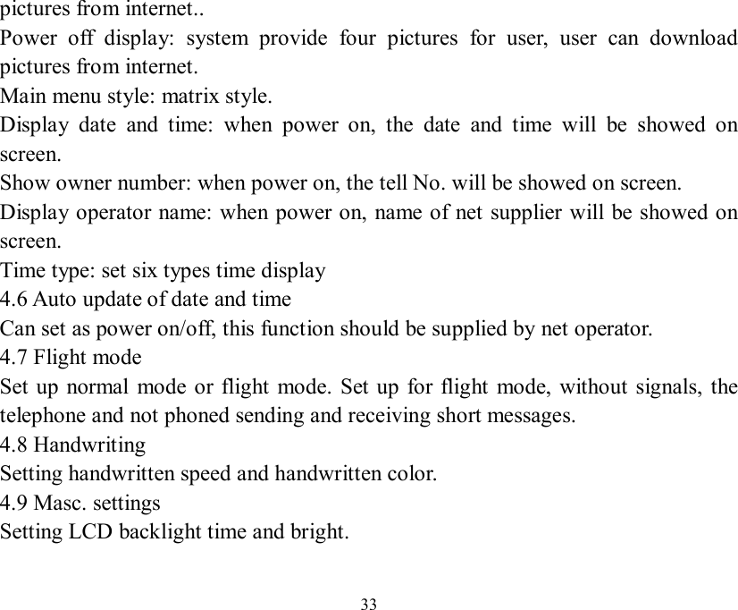   33 pictures from internet.. Power off display: system provide four pictures for user, user can download pictures from internet. Main menu style: matrix style. Display date and time: when power on, the date and time will be showed on screen. Show owner number: when power on, the tell No. will be showed on screen. Display operator name: when power on, name of net supplier will be showed on screen. Time type: set six types time display 4.6 Auto update of date and time Can set as power on/off, this function should be supplied by net operator. 4.7 Flight mode Set up normal mode or flight mode. Set up for flight mode, without signals, the telephone and not phoned sending and receiving short messages. 4.8 Handwriting Setting handwritten speed and handwritten color. 4.9 Masc. settings Setting LCD backlight time and bright.  