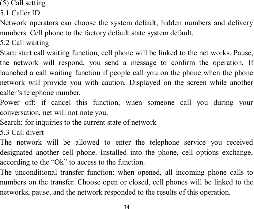   34 (5) Call setting 5.1 Caller ID Network operators can choose the system default, hidden numbers and delivery numbers. Cell phone to the factory default state system default.   5.2 Call waiting Start: start call waiting function, cell phone will be linked to the net works. Pause, the network will respond, you send a message to confirm the operation. If launched a call waiting function if people call you on the phone when the phone network will provide you with caution. Displayed on the screen while another caller’s telephone number. Power off: if cancel this function, when someone call you during your conversation, net will not note you. Search: for inquiries to the current state of network 5.3 Call divert The network will be allowed to enter the telephone service you received designated another cell phone. Installed into the phone, cell options exchange, according to the “Ok” to access to the function. The unconditional transfer function: when opened, all incoming phone calls to numbers on the transfer. Choose open or closed, cell phones will be linked to the networks, pause, and the network responded to the results of this operation. 