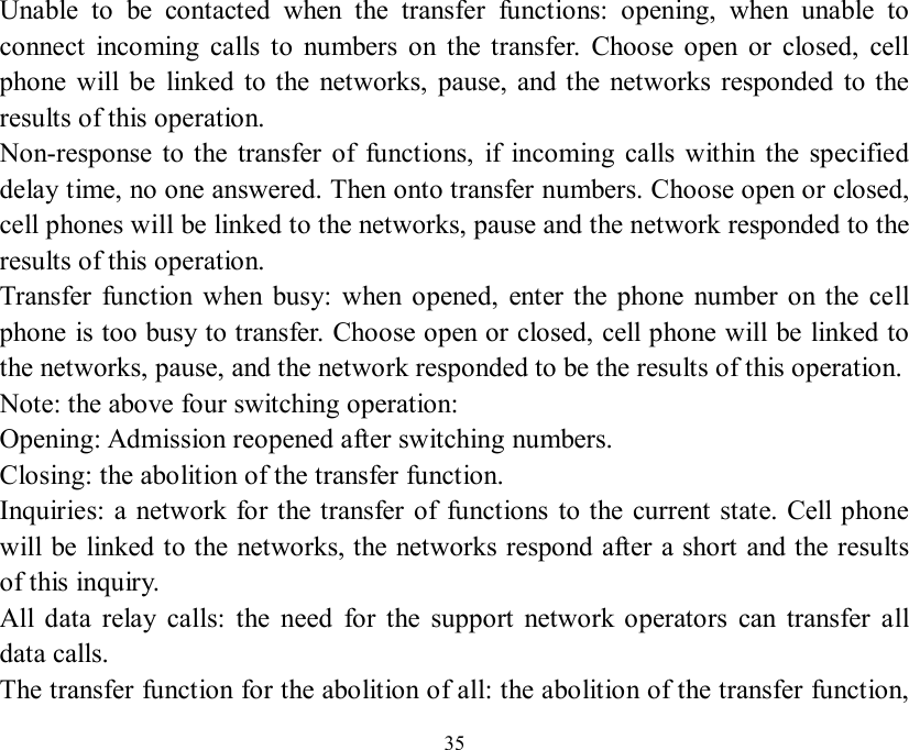   35 Unable to be contacted when the transfer functions: opening, when unable to connect incoming calls to numbers on the transfer. Choose open or closed, cell phone will be linked to the networks, pause, and the networks responded to the results of this operation. Non-response to the transfer of functions, if incoming calls within the specified delay time, no one answered. Then onto transfer numbers. Choose open or closed, cell phones will be linked to the networks, pause and the network responded to the results of this operation. Transfer function when busy: when opened, enter the phone number on the cell phone is too busy to transfer. Choose open or closed, cell phone will be linked to the networks, pause, and the network responded to be the results of this operation. Note: the above four switching operation:  Opening: Admission reopened after switching numbers. Closing: the abolition of the transfer function. Inquiries: a network for the transfer of functions to the current state. Cell phone will be linked to the networks, the networks respond after a short and the results of this inquiry. All data relay calls: the need for the support network operators can transfer all data calls. The transfer function for the abolition of all: the abolition of the transfer function, 