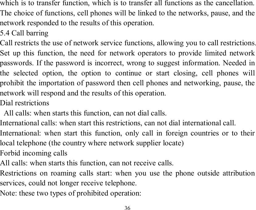   36 which is to transfer function, which is to transfer all functions as the cancellation. The choice of functions, cell phones will be linked to the networks, pause, and the network responded to the results of this operation. 5.4 Call barring Call restricts the use of network service functions, allowing you to call restrictions. Set up this function, the need for network operators to provide limited network passwords. If the password is incorrect, wrong to suggest information. Needed in the selected option, the option to continue or start closing, cell phones will prohibit the importation of password then cell phones and networking, pause, the network will respond and the results of this operation. Dial restrictions  All calls: when starts this function, can not dial calls. International calls: when start this restrictions, can not dial international call. International: when start this function, only call in foreign countries or to their local telephone (the country where network supplier locate) Forbid incoming calls All calls: when starts this function, can not receive calls. Restrictions on roaming calls start: when you use the phone outside attribution services, could not longer receive telephone. Note: these two types of prohibited operation: 