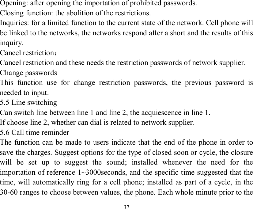   37 Opening: after opening the importation of prohibited passwords. Closing function: the abolition of the restrictions. Inquiries: for a limited function to the current state of the network. Cell phone will be linked to the networks, the networks respond after a short and the results of this inquiry. Cancel restriction： Cancel restriction and these needs the restriction passwords of network supplier. Change passwords This function use for change restriction passwords, the previous password is needed to input. 5.5 Line switching Can switch line between line 1 and line 2, the acquiescence in line 1. If choose line 2, whether can dial is related to network supplier. 5.6 Call time reminder The function can be made to users indicate that the end of the phone in order to save the charges. Suggest options for the type of closed soon or cycle, the closure will be set up to suggest the sound; installed whenever the need for the importation of reference 1~3000seconds, and the specific time suggested that the time, will automatically ring for a cell phone; installed as part of a cycle, in the 30-60 ranges to choose between values, the phone. Each whole minute prior to the 