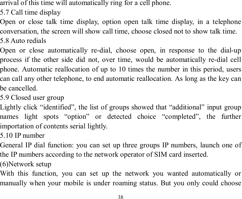   38 arrival of this time will automatically ring for a cell phone. 5.7 Call time display Open or close talk time display, option open talk time display, in a telephone conversation, the screen will show call time, choose closed not to show talk time. 5.8 Auto redials Open or close automatically re-dial, choose open, in response to the dial-up process if the other side did not, over time, would be automatically re-dial cell phone. Automatic reallocation of up to 10 times the number in this period, users can call any other telephone, to end automatic reallocation. As long as the key can be cancelled. 5.9 Closed user group Lightly click “identified”, the list of groups showed that “additional” input group names light spots  “option” or detected choice  “completed”, the further importation of contents serial lightly. 5.10 IP number General IP dial function: you can set up three groups IP numbers, launch one of the IP numbers according to the network operator of SIM card inserted. (6)Network setup With this function, you can set up the network you wanted automatically or manually when your mobile is under roaming status. But you only could choose 