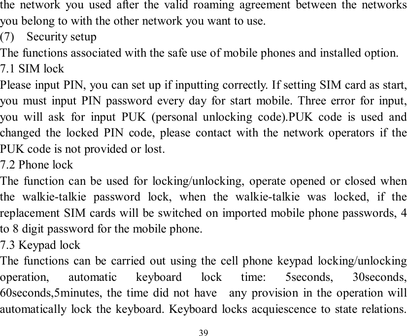   39 the network you used after the valid roaming agreement between the networks you belong to with the other network you want to use. (7)  Security setup The functions associated with the safe use of mobile phones and installed option. 7.1 SIM lock  Please input PIN, you can set up if inputting correctly. If setting SIM card as start, you must input PIN password every day for start mobile. Three error for input, you will ask for input PUK (personal unlocking code).PUK code is used and changed the locked PIN code, please contact with the network operators if the PUK code is not provided or lost. 7.2 Phone lock The function can be used for locking/unlocking, operate opened or closed when the walkie-talkie password lock, when the walkie-talkie was locked, if the replacement SIM cards will be switched on imported mobile phone passwords, 4 to 8 digit password for the mobile phone. 7.3 Keypad lock The functions can be carried out using the cell phone keypad locking/unlocking operation, automatic keyboard lock time: 5seconds, 30seconds, 60seconds,5minutes, the time did not have  any provision in the operation will automatically lock the keyboard. Keyboard locks acquiescence to state relations. 