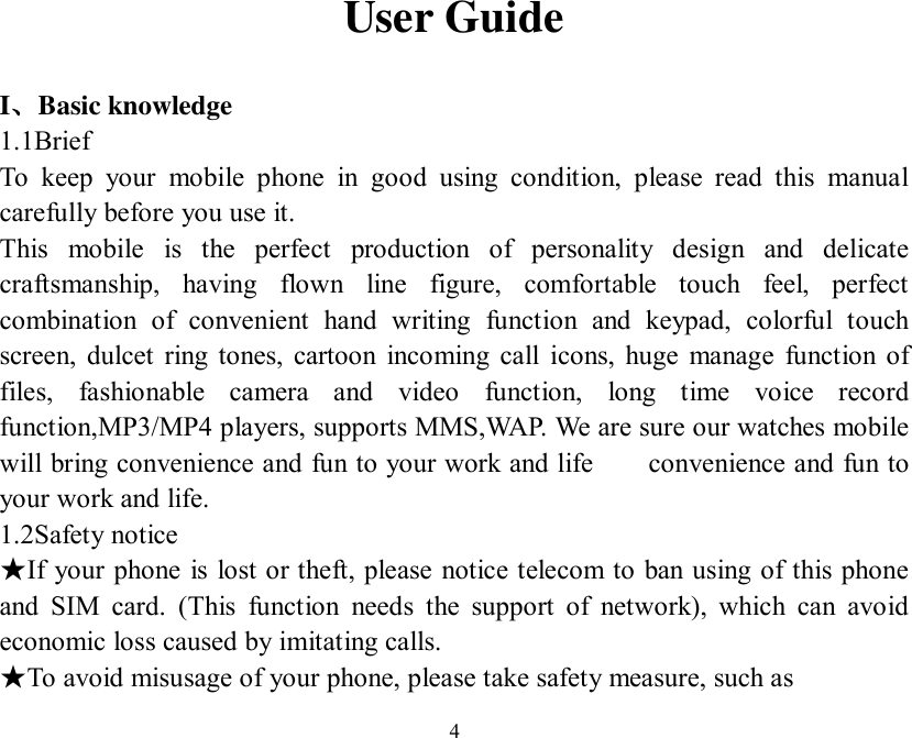   4User Guide  I、Basic knowledge 1.1Brief To keep your mobile phone in good using condition, please read this manual carefully before you use it. This mobile is the perfect production of personality design and delicate craftsmanship, having flown line figure, comfortable touch feel, perfect combination of convenient hand writing function and keypad, colorful touch screen, dulcet ring tones, cartoon incoming call icons, huge manage function of files, fashionable camera and video function, long time voice record function,MP3/MP4 players, supports MMS,WAP. We are sure our watches mobile will bring convenience and fun to your work and life    convenience and fun to your work and life. 1.2Safety notice If your phone is lost or theft, please notice telecom to ban using of this phone ★and SIM card. (This function needs the support of network), which can avoid economic loss caused by imitating calls.     To avoid misusage of your phone, please take safety measure, such as ★ 