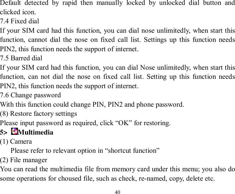   40 Default detected by rapid then manually locked by unlocked dial button and clicked icon. 7.4 Fixed dial If your SIM card had this function, you can dial nose unlimitedly, when start this function, cannot dial the nose on fixed call list. Settings up this function needs PIN2, this function needs the support of internet. 7.5 Barred dial If your SIM card had this function, you can dial Nose unlimitedly, when start this function, can not dial the nose on fixed call list. Setting up this function needs PIN2, this function needs the support of internet. 7.6 Change password With this function could change PIN, PIN2 and phone password. (8) Restore factory settings Please input password as required, click “OK” for restoring. 5&gt;  Multimedia (1) Camera     Please refer to relevant option in “shortcut function” (2) File manager  You can read the multimedia file from memory card under this menu; you also do some operations for choused file, such as check, re-named, copy, delete etc. 