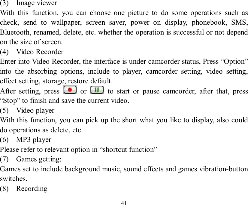   41 (3)  Image viewer With this function, you can choose one picture to do some operations such as check, send to wallpaper, screen saver, power on display, phonebook, SMS, Bluetooth, renamed, delete, etc. whether the operation is successful or not depend on the size of screen. (4)  Video Recorder Enter into Video Recorder, the interface is under camcorder status, Press “Option” into the absorbing options, include to player, camcorder setting, video setting, effect setting, storage, restore default. After setting, press   or   to start or pause camcorder, after that, press “Stop” to finish and save the current video. (5)  Video player With this function, you can pick up the short what you like to display, also could do operations as delete, etc. (6)  MP3 player Please refer to relevant option in “shortcut function” (7)  Games getting:  Games set to include background music, sound effects and games vibration-button switches. (8)  Recording 