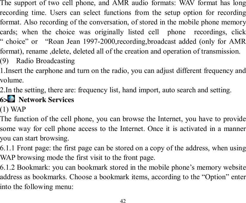   42 The support of two cell phone, and AMR audio formats: WAV format has long recording time. Users can select functions from the setup option for recording format. Also recording of the conversation, of stored in the mobile phone memory cards; when the choice was originally listed cell  phone  recordings, click “ choice” or  “Roan Jean 1997-2000,recording,broadcast added (only for AMR format), rename ,delete, deleted all of the creation and operation of transmission. (9)  Radio Broadcasting  1.Insert the earphone and turn on the radio, you can adjust different frequency and volume. 2.In the setting, there are: frequency list, hand import, auto search and setting. 6&gt;  Network Services (1) WAP The function of the cell phone, you can browse the Internet, you have to provide some way for cell phone access to the Internet. Once it is activated in a manner you can start browsing. 6.1.1 Front page: the first page can be stored on a copy of the address, when using WAP browsing mode the first visit to the front page. 6.1.2 Bookmark: you can bookmark stored in the mobile phone’s memory website address as bookmarks. Choose a bookmark items, according to the “Option” enter into the following menu: 