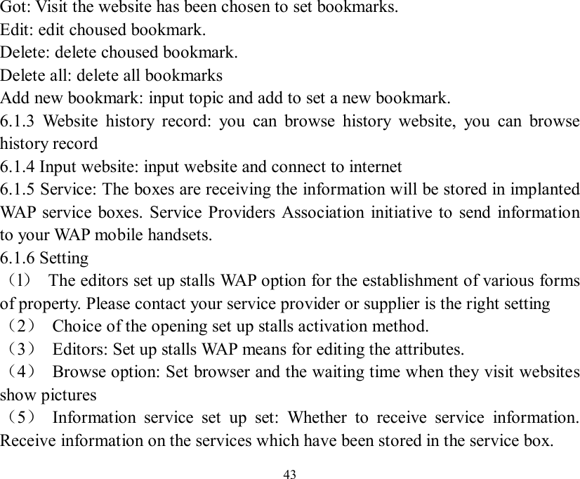   43 Got: Visit the website has been chosen to set bookmarks.  Edit: edit choused bookmark. Delete: delete choused bookmark. Delete all: delete all bookmarks Add new bookmark: input topic and add to set a new bookmark. 6.1.3 Website history record: you can browse history website, you can browse history record 6.1.4 Input website: input website and connect to internet 6.1.5 Service: The boxes are receiving the information will be stored in implanted WAP service boxes. Service Providers Association initiative to send information to your WAP mobile handsets.  6.1.6 Setting （l） The editors set up stalls WAP option for the establishment of various forms of property. Please contact your service provider or supplier is the right setting （2） Choice of the opening set up stalls activation method.  （3） Editors: Set up stalls WAP means for editing the attributes.  （4） Browse option: Set browser and the waiting time when they visit websites show pictures （5） Information service set up set: Whether to receive service information.  Receive information on the services which have been stored in the service box. 