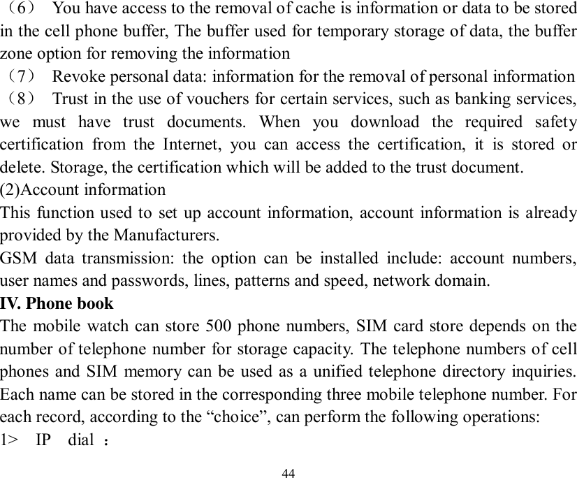   44 （6） You have access to the removal of cache is information or data to be stored in the cell phone buffer, The buffer used for temporary storage of data, the buffer zone option for removing the information （7） Revoke personal data: information for the removal of personal information （8） Trust in the use of vouchers for certain services, such as banking services, we must have trust documents. When you download the required safety certification from the Internet, you can access the certification, it is stored or delete. Storage, the certification which will be added to the trust document.  (2)Account information  This function used to set up account information, account information is already provided by the Manufacturers.  GSM data transmission: the option can be installed include: account numbers, user names and passwords, lines, patterns and speed, network domain. IV. Phone book The mobile watch can store 500 phone numbers, SIM card store depends on the number of telephone number for storage capacity. The telephone numbers of cell phones and SIM memory can be used as a unified telephone directory inquiries. Each name can be stored in the corresponding three mobile telephone number. For each record, according to the “choice”, can perform the following operations: 1&gt;  IP  dial  ： 