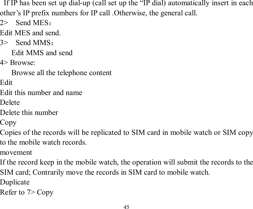   45  If IP has been set up dial-up (call set up the “IP dial) automatically insert in each other’s IP prefix numbers for IP call .Otherwise, the general call. 2&gt;  Send MES： Edit MES and send. 3&gt;  Send MMS：    Edit MMS and send 4&gt; Browse:    Browse all the telephone content Edit Edit this number and name Delete Delete this number Copy Copies of the records will be replicated to SIM card in mobile watch or SIM copy to the mobile watch records. movement If the record keep in the mobile watch, the operation will submit the records to the SIM card; Contrarily move the records in SIM card to mobile watch.   Duplicate Refer to 7&gt; Copy 