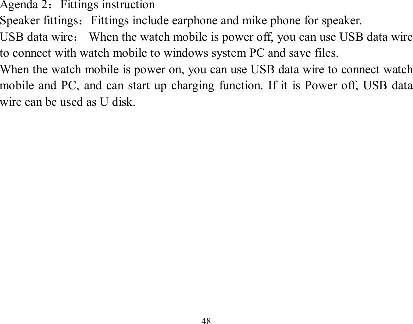   48  Agenda 2：Fittings instruction Speaker fittings：Fittings include earphone and mike phone for speaker. USB data wire： When the watch mobile is power off, you can use USB data wire to connect with watch mobile to windows system PC and save files. When the watch mobile is power on, you can use USB data wire to connect watch mobile and PC, and can start up charging function. If it is Power off, USB data wire can be used as U disk.             