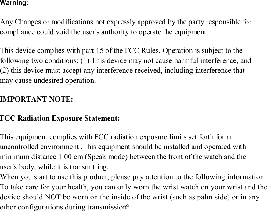   49 Warning: Any Changes or modifications not expressly approved by the party responsible for compliance could void the user&apos;s authority to operate the equipment.  This device complies with part 15 of the FCC Rules. Operation is subject to the following two conditions: (1) This device may not cause harmful interference, and (2) this device must accept any interference received, including interference that may cause undesired operation.  IMPORTANT NOTE: FCC Radiation Exposure Statement: This equipment complies with FCC radiation exposure limits set forth for an uncontrolled environment .This equipment should be installed and operated with minimum distance 1.00 cm (Speak mode) between the front of the watch and theuser&apos;s body, while it is transmitting. When you start to use this product, please pay attention to the following information:To take care for your health, you can only worn the wrist watch on your wrist and thedevice should NOT be worn on the inside of the wrist (such as palm side) or in anyother configurations during transmission.      Note: This equipment has been tested and found to comply with the limits for a Class B digital device, pursuant to part 15 of the FCC Rules. These limits are 