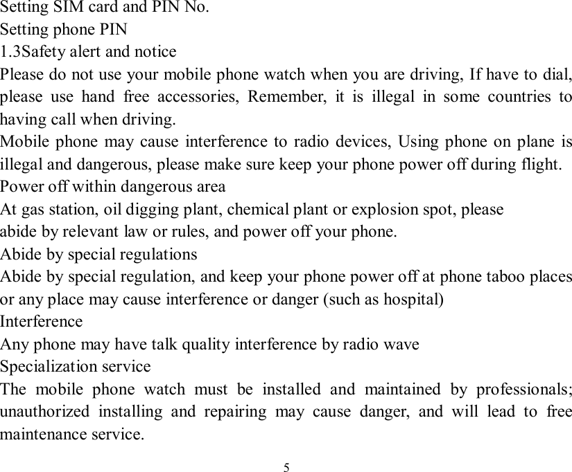   5Setting SIM card and PIN No.   Setting phone PIN 1.3Safety alert and notice  Please do not use your mobile phone watch when you are driving, If have to dial, please use hand free accessories, Remember, it is illegal in some countries to having call when driving. Mobile phone may cause interference to radio devices, Using phone on plane is illegal and dangerous, please make sure keep your phone power off during flight. Power off within dangerous area At gas station, oil digging plant, chemical plant or explosion spot, please abide by relevant law or rules, and power off your phone. Abide by special regulations Abide by special regulation, and keep your phone power off at phone taboo places or any place may cause interference or danger (such as hospital) Interference Any phone may have talk quality interference by radio wave  Specialization service The mobile phone watch must be installed and maintained by professionals; unauthorized installing and repairing may cause danger, and will lead to free maintenance service.  