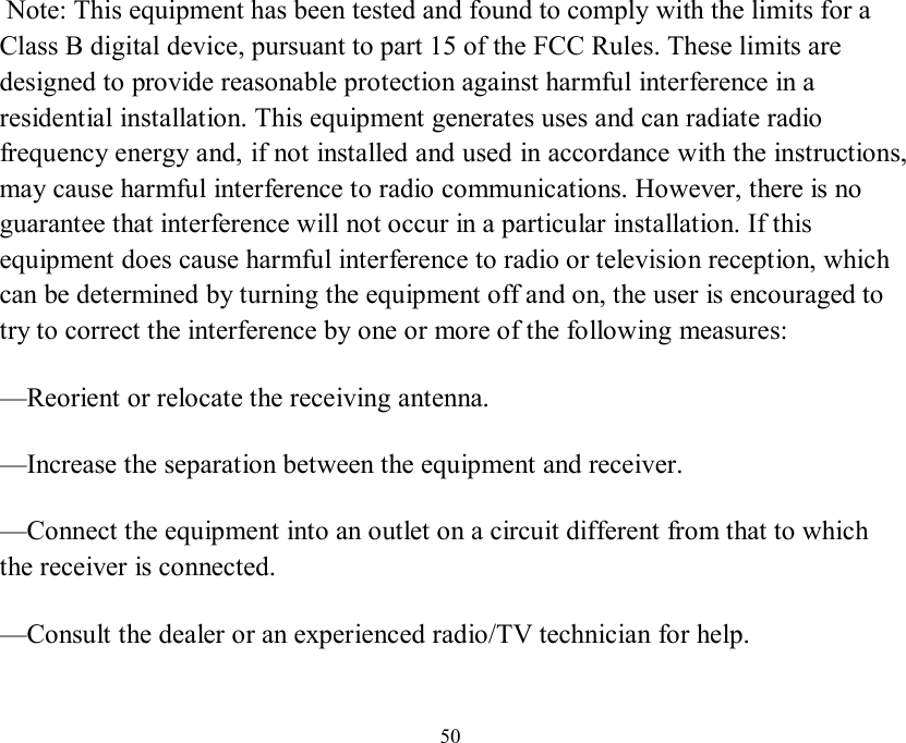  50  Note: This equipment has been tested and found to comply with the limits for aClass B digital device, pursuant to part 15 of the FCC Rules. These limits aredesigned to provide reasonable protection against harmful interference in a residential installation. This equipment generates uses and can radiate radio frequency energy and, if not installed and used in accordance with the instructions, may cause harmful interference to radio communications. However, there is no guarantee that interference will not occur in a particular installation. If this equipment does cause harmful interference to radio or television reception, which can be determined by turning the equipment off and on, the user is encouraged to try to correct the interference by one or more of the following measures: —Reorient or relocate the receiving antenna. —Increase the separation between the equipment and receiver. —Connect the equipment into an outlet on a circuit different from that to which the receiver is connected. —Consult the dealer or an experienced radio/TV technician for help.   