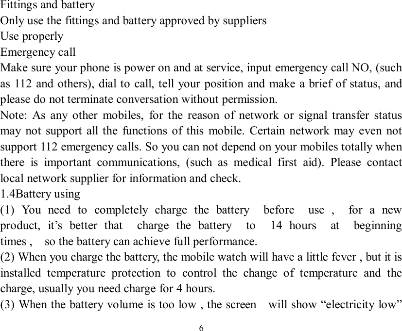   6Fittings and battery Only use the fittings and battery approved by suppliers Use properly Emergency call Make sure your phone is power on and at service, input emergency call NO, (such as 112 and others), dial to call, tell your position and make a brief of status, and please do not terminate conversation without permission. Note: As any other mobiles, for the reason of network or signal transfer status may not support all the functions of this mobile. Certain network may even not support 112 emergency calls. So you can not depend on your mobiles totally when there is important communications, (such as medical first aid). Please contact local network supplier for information and check. 1.4Battery using  (1) You need to completely charge the battery  before  use ,  for a new  product, it’s better that  charge the battery  to  14 hours  at  beginning  times ,  so the battery can achieve full performance. (2) When you charge the battery, the mobile watch will have a little fever , but it is installed temperature protection to control the change of temperature and the charge, usually you need charge for 4 hours. (3) When the battery volume is too low , the screen  will show “electricity low” 