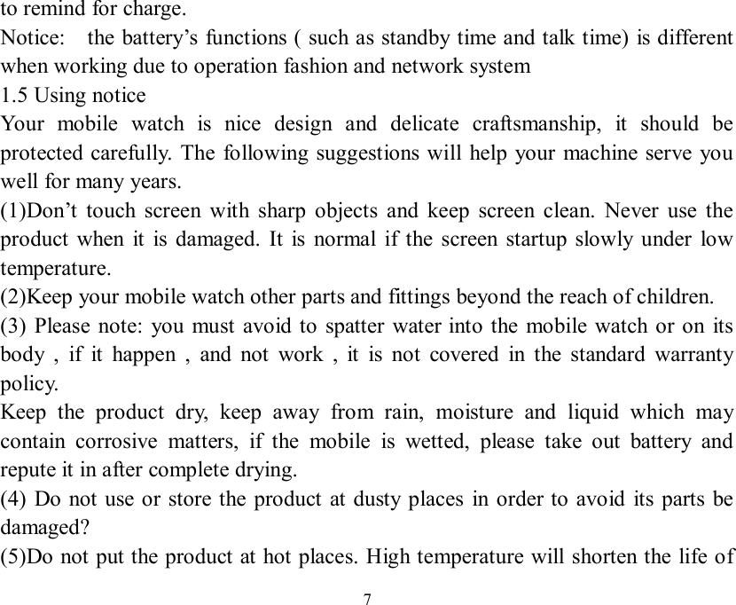   7to remind for charge. Notice:  the battery’s functions ( such as standby time and talk time) is different when working due to operation fashion and network system  1.5 Using notice Your mobile watch is nice design and delicate craftsmanship, it should be protected carefully. The following suggestions will help your machine serve you well for many years. (1)Don’t touch screen with sharp objects and keep screen clean. Never use the product when it is damaged. It is normal if the screen startup slowly under low temperature. (2)Keep your mobile watch other parts and fittings beyond the reach of children. (3) Please note: you must avoid to spatter water into the mobile watch or on its body , if it happen , and not work , it is not covered in the standard warranty policy. Keep the product dry, keep away from rain, moisture and liquid which may contain corrosive matters, if the mobile is wetted, please take out battery and repute it in after complete drying. (4) Do not use or store the product at dusty places in order to avoid its parts be damaged? (5)Do not put the product at hot places. High temperature will shorten the life of 