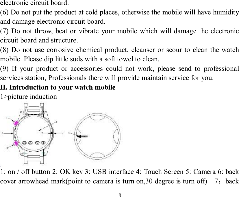   8electronic circuit board. (6) Do not put the product at cold places, otherwise the mobile will have humidity and damage electronic circuit board. (7) Do not throw, beat or vibrate your mobile which will damage the electronic circuit board and structure. (8) Do not use corrosive chemical product, cleanser or scour to clean the watch mobile. Please dip little suds with a soft towel to clean. (9) If your product or accessories could not work, please send to professional services station, Professionals there will provide maintain service for you. II. Introduction to your watch mobile  1&gt;picture induction  1: on / off button 2: OK key 3: USB interface 4: Touch Screen 5: Camera 6: back cover arrowhead mark(point to camera is turn on,30 degree is turn off)  7：back 