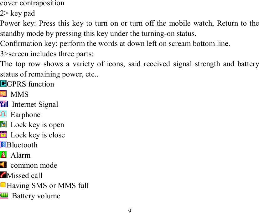   9cover contraposition 2&gt; key pad Power key: Press this key to turn on or turn off the mobile watch, Return to the standby mode by pressing this key under the turning-on status. Confirmation key: perform the words at down left on scream bottom line. 3&gt;screen includes three parts: The top row shows a variety of icons, said received signal strength and battery status of remaining power, etc.. GPRS function   MMS  Internet Signal  Earphone   Lock key is open   Lock key is close Bluetooth   Alarm  common mode Missed call  Having SMS or MMS full   Battery volume 