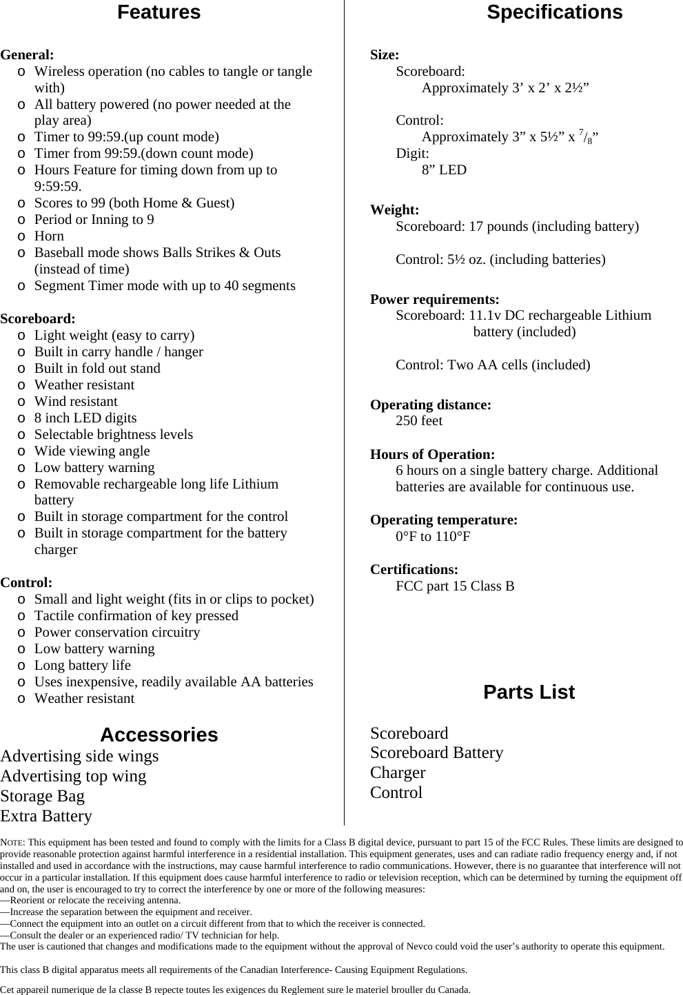  NOTE: This equipment has been tested and found to comply with the limits for a Class B digital device, pursuant to part 15 of the FCC Rules. These limits are designed to provide reasonable protection against harmful interference in a residential installation. This equipment generates, uses and can radiate radio frequency energy and, if not installed and used in accordance with the instructions, may cause harmful interference to radio communications. However, there is no guarantee that interference will not occur in a particular installation. If this equipment does cause harmful interference to radio or television reception, which can be determined by turning the equipment off and on, the user is encouraged to try to correct the interference by one or more of the following measures: —Reorient or relocate the receiving antenna. —Increase the separation between the equipment and receiver. —Connect the equipment into an outlet on a circuit different from that to which the receiver is connected.  —Consult the dealer or an experienced radio/ TV technician for help. The user is cautioned that changes and modifications made to the equipment without the approval of Nevco could void the user’s authority to operate this equipment.  This class B digital apparatus meets all requirements of the Canadian Interference- Causing Equipment Regulations. Cet appareil numerique de la classe B repecte toutes les exigences du Reglement sure le materiel brouller du Canada. Features  SpecificationsGeneral: o Wireless operation (no cables to tangle or tangle with) o All battery powered (no power needed at the play area) o Timer to 99:59.(up count mode) o Timer from 99:59.(down count mode) o Hours Feature for timing down from up to 9:59:59. o Scores to 99 (both Home &amp; Guest) o Period or Inning to 9 o Horn o Baseball mode shows Balls Strikes &amp; Outs (instead of time) o Segment Timer mode with up to 40 segments  Scoreboard: o Light weight (easy to carry) o Built in carry handle / hanger o Built in fold out stand o Weather resistant o Wind resistant o 8 inch LED digits o Selectable brightness levels o Wide viewing angle o Low battery warning o Removable rechargeable long life Lithium battery o Built in storage compartment for the control o Built in storage compartment for the battery charger  Control: o Small and light weight (fits in or clips to pocket) o Tactile confirmation of key pressed o Power conservation circuitry o Low battery warning o Long battery life o Uses inexpensive, readily available AA batteries o Weather resistant  Accessories Advertising side wings Advertising top wing Storage Bag Extra BatterySize: Scoreboard:  Approximately 3’ x 2’ x 2½”         Control: Approximately 3” x 5½” x 7/8”        Digit:  8” LED  Weight:        Scoreboard: 17 pounds (including battery)         Control: 5½ oz. (including batteries)  Power requirements: Scoreboard: 11.1v DC rechargeable Lithium battery (included)          Control: Two AA cells (included)  Operating distance: 250 feet   Hours of Operation: 6 hours on a single battery charge. Additional batteries are available for continuous use.   Operating temperature: 0°F to 110°F  Certifications:   FCC part 15 Class B     Parts List  Scoreboard Scoreboard Battery Charger Control 
