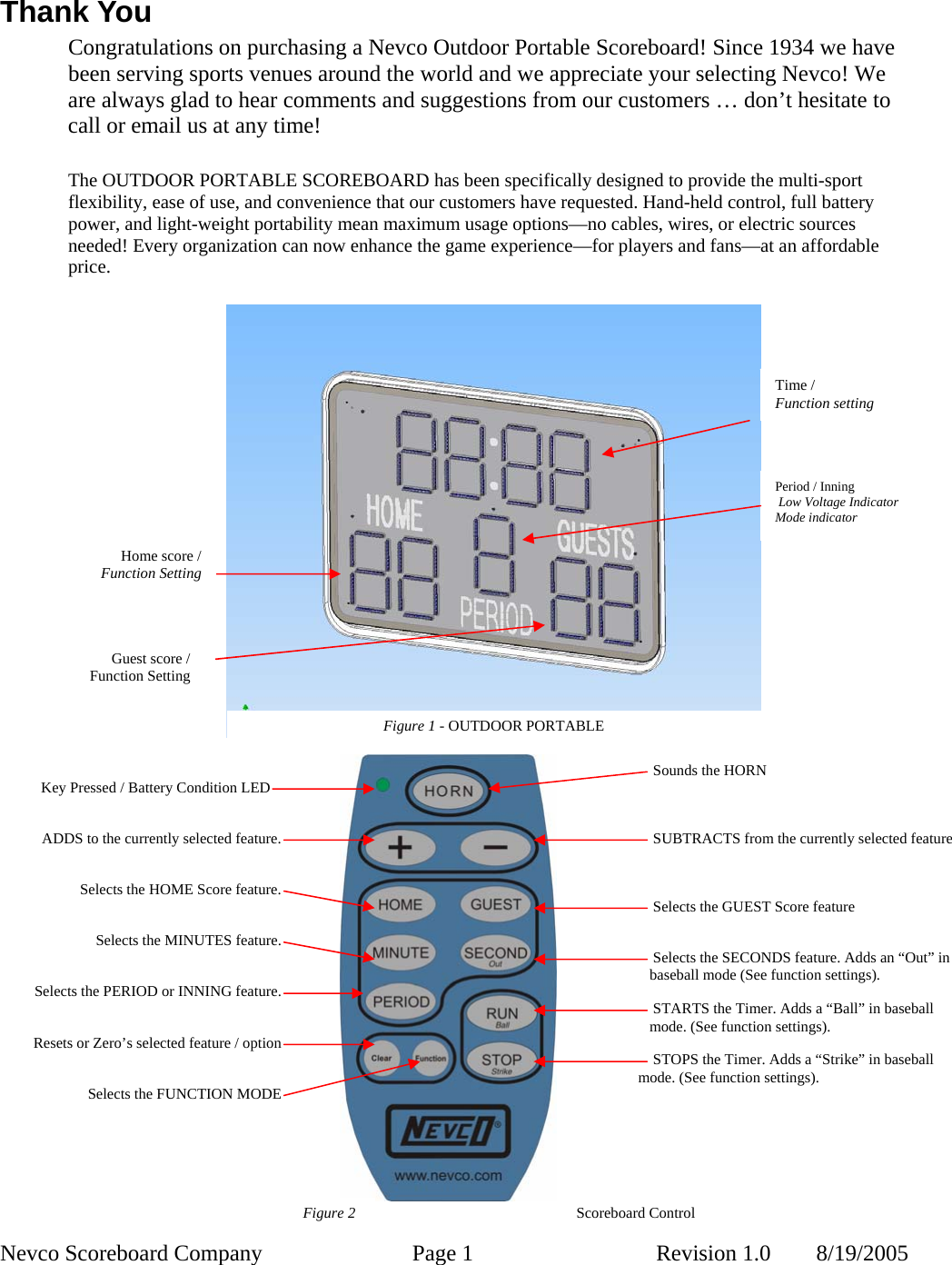  Nevco Scoreboard Company  Page 1  Revision 1.0        8/19/2005 Time / Function setting Period / Inning  Low Voltage Indicator Mode indicator Figure 1 - OUTDOOR PORTABLE Home score / Function Setting Guest score / Function Setting Thank You Congratulations on purchasing a Nevco Outdoor Portable Scoreboard! Since 1934 we have been serving sports venues around the world and we appreciate your selecting Nevco! We are always glad to hear comments and suggestions from our customers … don’t hesitate to call or email us at any time!  The OUTDOOR PORTABLE SCOREBOARD has been specifically designed to provide the multi-sport flexibility, ease of use, and convenience that our customers have requested. Hand-held control, full battery power, and light-weight portability mean maximum usage options—no cables, wires, or electric sources needed! Every organization can now enhance the game experience—for players and fans—at an affordable price.              Selects the PERIOD or INNING feature. Selects the MINUTES feature.     Selects the HOME Score feature.     Sounds the HORN     SUBTRACTS from the currently selected feature     Selects the GUEST Score feature    STOPS the Timer. Adds a “Strike” in baseball mode. (See function settings).     Selects the SECONDS feature. Adds an “Out” in baseball mode (See function settings).     STARTS the Timer. Adds a “Ball” in baseball mode. (See function settings).     Key Pressed / Battery Condition LED      ADDS to the currently selected feature. Selects the FUNCTION MODE Resets or Zero’s selected feature / option Figure 2  Scoreboard Control 