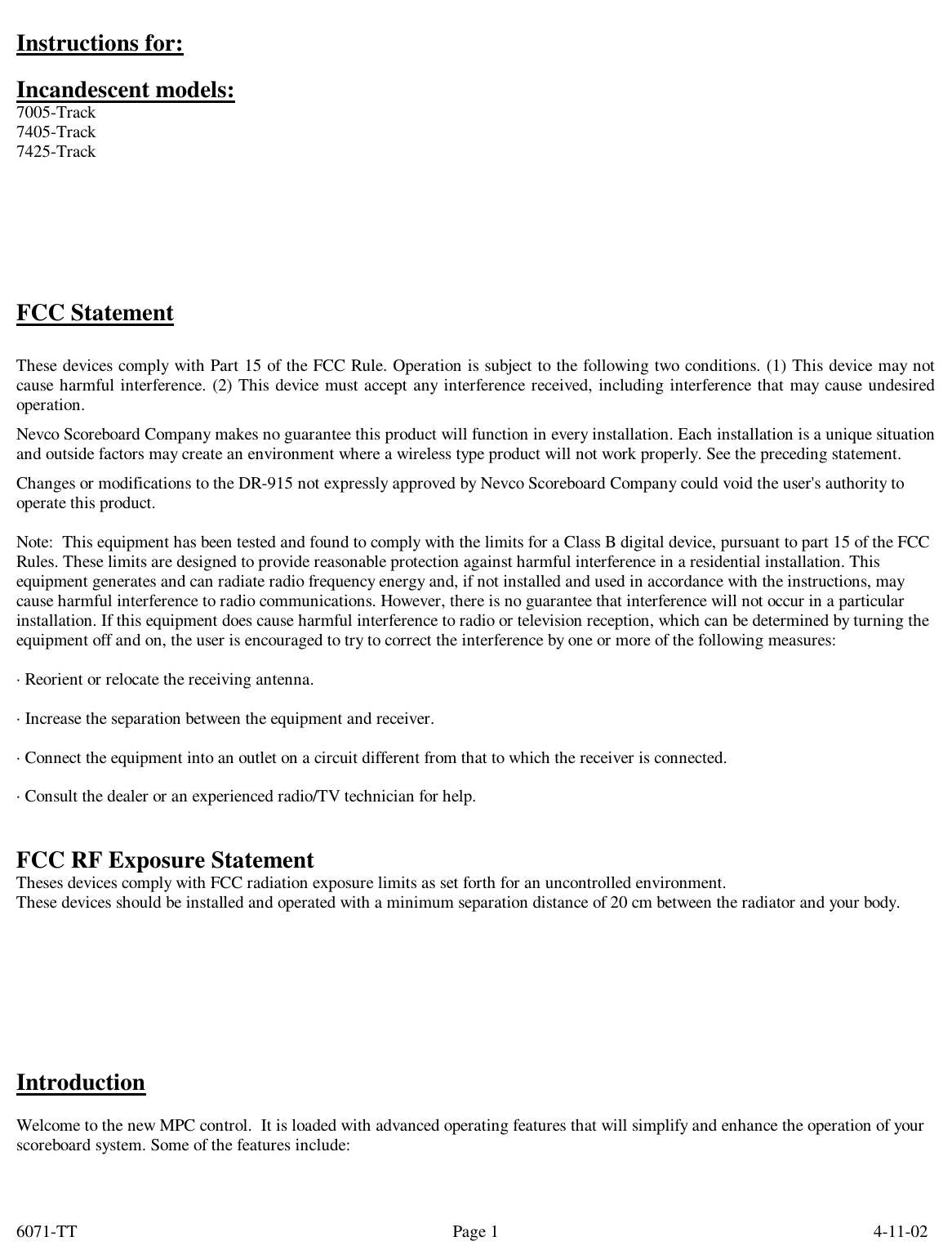 6071-TT        4-11-02 Page 1Instructions for:  Incandescent models: 7005-Track 7405-Track 7425-Track        FCC Statement  These devices comply with Part 15 of the FCC Rule. Operation is subject to the following two conditions. (1) This device may not cause harmful interference. (2) This device must accept any interference received, including interference that may cause undesired operation. Nevco Scoreboard Company makes no guarantee this product will function in every installation. Each installation is a unique situation and outside factors may create an environment where a wireless type product will not work properly. See the preceding statement. Changes or modifications to the DR-915 not expressly approved by Nevco Scoreboard Company could void the user&apos;s authority to operate this product.  Note:  This equipment has been tested and found to comply with the limits for a Class B digital device, pursuant to part 15 of the FCC Rules. These limits are designed to provide reasonable protection against harmful interference in a residential installation. This equipment generates and can radiate radio frequency energy and, if not installed and used in accordance with the instructions, may cause harmful interference to radio communications. However, there is no guarantee that interference will not occur in a particular installation. If this equipment does cause harmful interference to radio or television reception, which can be determined by turning the equipment off and on, the user is encouraged to try to correct the interference by one or more of the following measures:  · Reorient or relocate the receiving antenna.  · Increase the separation between the equipment and receiver.  · Connect the equipment into an outlet on a circuit different from that to which the receiver is connected.  · Consult the dealer or an experienced radio/TV technician for help.   FCC RF Exposure Statement Theses devices comply with FCC radiation exposure limits as set forth for an uncontrolled environment. These devices should be installed and operated with a minimum separation distance of 20 cm between the radiator and your body.         Introduction  Welcome to the new MPC control.  It is loaded with advanced operating features that will simplify and enhance the operation of your scoreboard system. Some of the features include:  