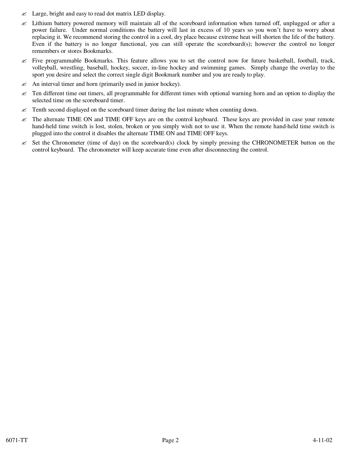 6071-TT        4-11-02 Page 2? Large, bright and easy to read dot matrix LED display. ? Lithium battery powered memory will maintain all of the scoreboard information when turned off, unplugged or after a power failure.  Under normal conditions the battery will last in excess of 10 years so you won’t have to worry about replacing it. We recommend storing the control in a cool, dry place because extreme heat will shorten the life of the battery. Even if the battery is no longer functional, you can still operate the scoreboard(s); however the control no longer remembers or stores Bookmarks. ? Five programmable Bookmarks. This feature allows you to set the control now for future basketball, football, track, volleyball, wrestling, baseball, hockey, soccer, in-line hockey and swimming games.  Simply change the overlay to the sport you desire and select the correct single digit Bookmark number and you are ready to play. ? An interval timer and horn (primarily used in junior hockey). ? Ten different time out timers, all programmable for different times with optional warning horn and an option to display the selected time on the scoreboard timer. ? Tenth second displayed on the scoreboard timer during the last minute when counting down. ? The alternate TIME ON and TIME OFF keys are on the control keyboard.  These keys are provided in case your remote hand-held time switch is lost, stolen, broken or you simply wish not to use it. When the remote hand-held time switch is plugged into the control it disables the alternate TIME ON and TIME OFF keys.  ? Set the Chronometer (time of day) on the scoreboard(s) clock by simply pressing the CHRONOMETER button on the control keyboard.  The chronometer will keep accurate time even after disconnecting the control. 