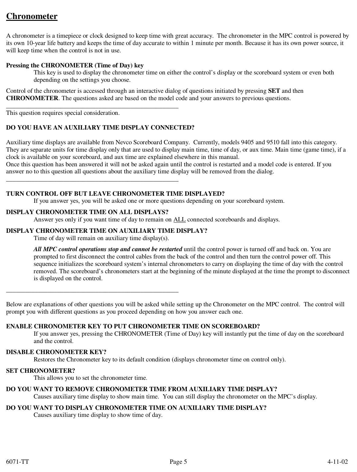 6071-TT        4-11-02 Page 5Chronometer  A chronometer is a timepiece or clock designed to keep time with great accuracy.  The chronometer in the MPC control is powered by its own 10-year life battery and keeps the time of day accurate to within 1 minute per month. Because it has its own power source, it will keep time when the control is not in use.  Pressing the CHRONOMETER (Time of Day) key This key is used to display the chronometer time on either the control’s display or the scoreboard system or even both depending on the settings you choose. Control of the chronometer is accessed through an interactive dialog of questions initiated by pressing SET and then CHRONOMETER. The questions asked are based on the model code and your answers to previous questions. ______________________________________________________ This question requires special consideration.  DO YOU HAVE AN AUXILIARY TIME DISPLAY CONNECTED?    Auxiliary time displays are available from Nevco Scoreboard Company.  Currently, models 9405 and 9510 fall into this category. They are separate units for time display only that are used to display main time, time of day, or aux time. Main time (game time), if a clock is available on your scoreboard, and aux time are explained elsewhere in this manual.  Once this question has been answered it will not be asked again until the control is restarted and a model code is entered. If you answer no to this question all questions about the auxiliary time display will be removed from the dialog. ______________________________________________________  TURN CONTROL OFF BUT LEAVE CHRONOMETER TIME DISPLAYED? If you answer yes, you will be asked one or more questions depending on your scoreboard system. DISPLAY CHRONOMETER TIME ON ALL DISPLAYS? Answer yes only if you want time of day to remain on ALL connected scoreboards and displays. DISPLAY CHRONOMETER TIME ON AUXILIARY TIME DISPLAY? Time of day will remain on auxiliary time display(s). All MPC control operations stop and cannot be restarted until the control power is turned off and back on. You are prompted to first disconnect the control cables from the back of the control and then turn the control power off. This sequence initializes the scoreboard system’s internal chronometers to carry on displaying the time of day with the control removed. The scoreboard’s chronometers start at the beginning of the minute displayed at the time the prompt to disconnect is displayed on the control. ______________________________________________________  Below are explanations of other questions you will be asked while setting up the Chronometer on the MPC control.  The control will prompt you with different questions as you proceed depending on how you answer each one.  ENABLE CHRONOMETER KEY TO PUT CHRONOMETER TIME ON SCOREBOARD? If you answer yes, pressing the CHRONOMETER (Time of Day) key will instantly put the time of day on the scoreboard and the control.    DISABLE CHRONOMETER KEY? Restores the Chronometer key to its default condition (displays chronometer time on control only). SET CHRONOMETER? This allows you to set the chronometer time. DO YOU WANT TO REMOVE CHRONOMETER TIME FROM AUXILIARY TIME DISPLAY? Causes auxiliary time display to show main time.  You can still display the chronometer on the MPC’s display. DO YOU WANT TO DISPLAY CHRONOMETER TIME ON AUXILIARY TIME DISPLAY? Causes auxiliary time display to show time of day.     