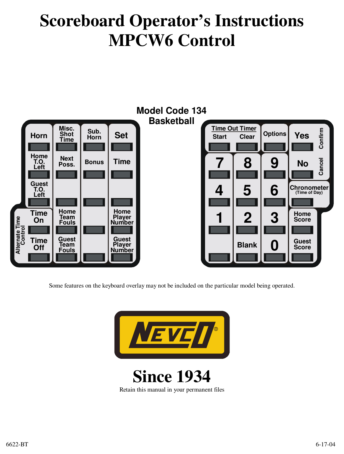6622-BT        6-17-04 Scoreboard Operator’s Instructions MPCW6 Control         HomeScoreGuestScoreStartClearConfirmCancel741852Blank9630NoYesChronometer(Time of Day)OptionsTime Out TimerModel Code 134BasketballTimeBonusMisc.ShotTimeHomeT.O.LeftGuestT.O.LeftAlternate TimeControlHornSetTimeOnTimeOffNextPoss.Sub.HornHomeTeamFoulsGuestTeamFoulsHomePlayerNumberGuestPlayerNumber   Some features on the keyboard overlay may not be included on the particular model being operated.      Since 1934 Retain this manual in your permanent files      