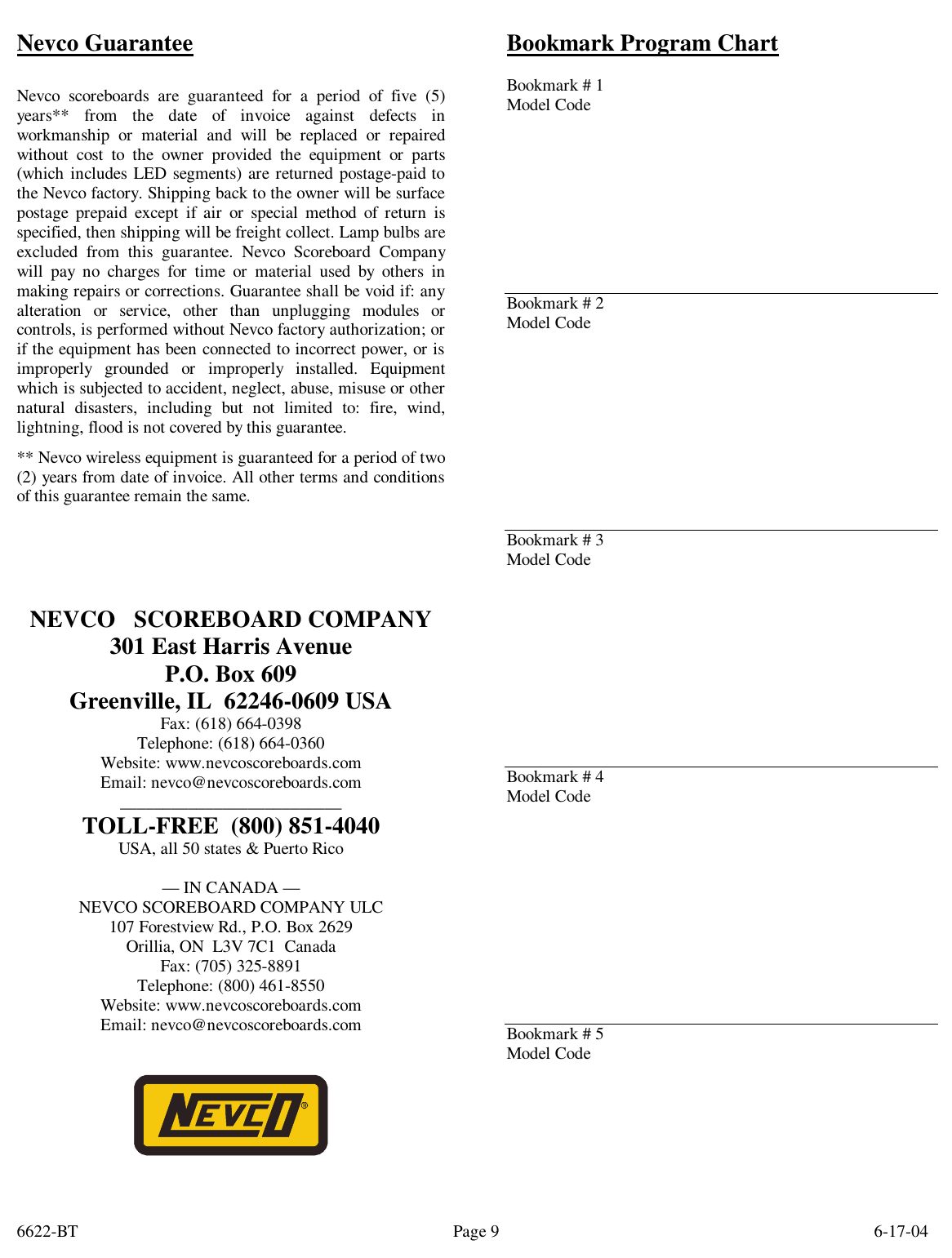 6622-BT        6-17-04 Page 9Nevco Guarantee  Nevco scoreboards are guaranteed for a period of five (5) years** from the date of invoice against defects in workmanship or material and will be replaced or repaired without cost to the owner provided the equipment or parts (which includes LED segments) are returned postage-paid to the Nevco factory. Shipping back to the owner will be surface postage prepaid except if air or special method of return is specified, then shipping will be freight collect. Lamp bulbs are excluded from this guarantee. Nevco Scoreboard Company will pay no charges for time or material used by others in making repairs or corrections. Guarantee shall be void if: any alteration or service, other than unplugging modules or controls, is performed without Nevco factory authorization; or if the equipment has been connected to incorrect power, or is improperly grounded or improperly installed. Equipment which is subjected to accident, neglect, abuse, misuse or other natural disasters, including but not limited to: fire, wind, lightning, flood is not covered by this guarantee. ** Nevco wireless equipment is guaranteed for a period of two (2) years from date of invoice. All other terms and conditions of this guarantee remain the same.     NEVCO   SCOREBOARD COMPANY 301 East Harris Avenue P.O. Box 609 Greenville, IL  62246-0609 USA Fax: (618) 664-0398 Telephone: (618) 664-0360 Website: www.nevcoscoreboards.com Email: nevco@nevcoscoreboards.com __________________________ TOLL-FREE  (800) 851-4040 USA, all 50 states &amp; Puerto Rico  — IN CANADA — NEVCO SCOREBOARD COMPANY ULC 107 Forestview Rd., P.O. Box 2629 Orillia, ON  L3V 7C1  Canada Fax: (705) 325-8891 Telephone: (800) 461-8550 Website: www.nevcoscoreboards.com Email: nevco@nevcoscoreboards.com    Bookmark Program Chart                  Bookmark # 1 Model Code          Bookmark # 2 Model Code           Bookmark # 3 Model Code           Bookmark # 4 Model Code            Bookmark # 5 Model Code 