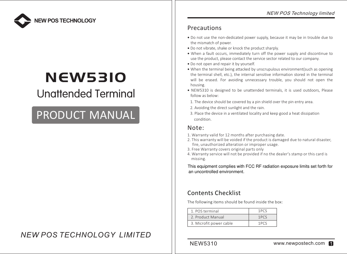 NEW5310 www.newpostech.comUnattended TerminalN E W 5 3 1 0PRODUCT MANUALNEW POS TECHNOLOGYNEW POS TECHNOLOGY  LIMITEDNEW POS Technology limitedContents ChecklistThe following items should be found inside the box:Precautions Do not use the non-dedicated power supply, because it may be in trouble due to the mismatch of power. Do not vibrate, shake or knock the product sharply. When  a fault occurs, immediately  turn off the  power supply  and discontinue to use the product, please contact the service sector related to our company. Do not open and repair it by yourself. When the terminal being attacked by unscrupulous environment(such as opening the terminal shell,  etc.), the internal sensitive information stored in the terminal will  be  erased.  For  avoiding  unnecessary  trouble,  you  should  not  open  the housing.  NEW5310  is  designed  to  be  unattended  terminals,  it  is  used  outdoors,  Please follow as below:1. The device should be covered by a pin shield over the pin entry area.2. Avoiding the direct sunlight and the rain.3. Place the device in a ventilated locality and keep good a heat dissipation     condition.1. POS terminal               2. Product Manual3. Microfit power cable1PCS1PCS1PCS1. Warranty valid for 12 months after purchasing date.2. This warranty will be voided if the product is damaged due to natural disaster,      fire, unauthorized alteration or improper usage.3. Free Warranty covers original parts only4. Warranty service will not be provided if no the dealer&apos;s stamp or this card is     missing.Note:This equipment complies with FCC RF radiation exposure limits set forth for an uncontrolled environment.