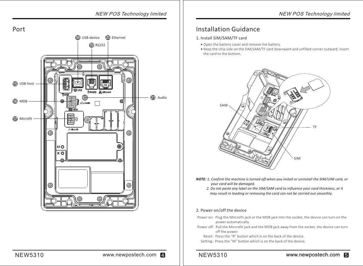 www.newpostech.comNEW5310 www.newpostech.comwww.newpostech.comNEW5310NEW POS Technology limited Open the battery cover and remove the battery. Keep the chip side on the SIM/SAM/TF card downward and unfilled corner outward, insert the card to the bottom.Installation Guidance1. Install SIM/SAM/TF cardNOTE: 1. Confirm the machine is turned off when you install or uninstall the SIM/UIM card, or                  your card will be damaged.            2. Do not paste any label on the SIM/SAM card to influence your card thickness, or it              may result in loading or removing the card can not be carried out smoothly.2. Power on/off the devicePower on:  Plug the Mircrofit jack or the MDB jack into the socket, the device can turn on the power automatically.Power off:  Pull the Mircrofit jack and the MDB jack away from the socket, the device can turn off the power.       Reset:  Press the “R” button which is on the back of the device.    Setting:  Press the ”M” button which is on the back of the device.NEW POS Technology limitedUSB-deviceRS232PortUSB-hostEthernetMDBMicrofitAudio18192021SAMTFSIM