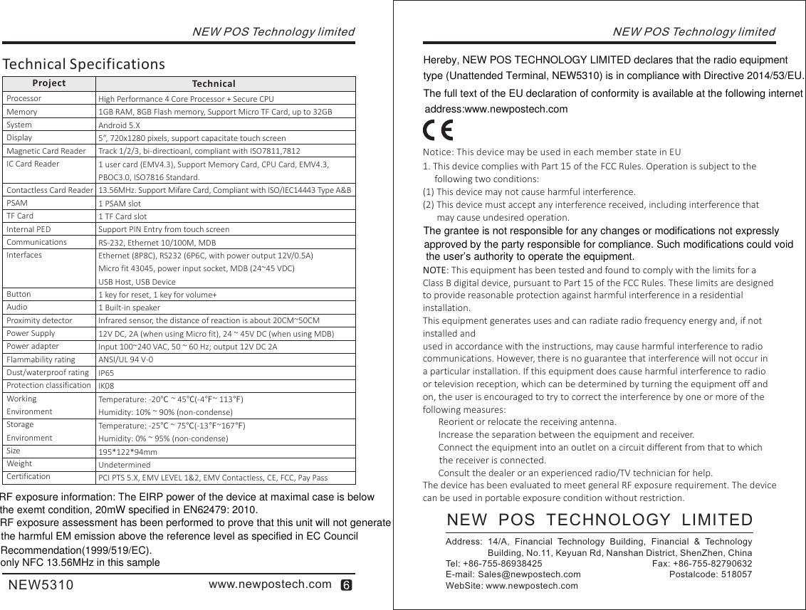 TechnicalProjectHigh Performance 4 Core Processor + Secure CPU1GB RAM, 8GB Flash memory, Support Micro TF Card, up to 32GBAndroid 5.X5”, 720x1280 pixels, support capacitate touch screenTrack 1/2/3, bi-directioanl, compliant with ISO7811,78121 user card (EMV4.3), Support Memory Card, CPU Card, EMV4.3, PBOC3.0, ISO7816 Standard.13.56MHz. Support Mifare Card, Compliant with ISO/IEC14443 Type A&amp;B1 PSAM slot1 TF Card slotSupport PIN Entry from touch screenRS-232, Ethernet 10/100M, MDBEthernet (8P8C), RS232 (6P6C, with power output 12V/0.5A)Micro fit 43045, power input socket, MDB (24~45 VDC)USB Host, USB Device1 key for reset, 1 key for volume+1 Built-in speaker Infrared sensor, the distance of reaction is about 20CM~50CM12V DC, 2A (when using Micro fit), 24 ~ 45V DC (when using MDB)Input 100~240 VAC, 50 ~ 60 Hz; output 12V DC 2AANSI/UL 94 V-0IP65IK08 Temperature: -20℃ ~ 45℃(-4℉~ 113℉)Humidity: 10% ~ 90% (non-condense)Temperature: -25℃ ~ 75℃(-13℉~167℉)Humidity: 0% ~ 95% (non-condense)195*122*94mmUndeterminedPCI PTS 5.X, EMV LEVEL 1&amp;2, EMV Contactless, CE, FCC, Pay PassProcessorMemorySystemDisplayMagnetic Card ReaderIC Card ReaderContactless Card ReaderPSAMTF CardInternal PEDCommunicationsInterfacesButtonAudioProximity detectorPower SupplyPower adapterFlammability ratingDust/waterproof ratingProtection classificationWorking EnvironmentStorage EnvironmentSizeWeightCertificationwww.newpostech.comNEW5310Technical SpecificationsNEW POS Technology limitedNEW POS Technology limitedNEW   POS   TECHNOLOGY   LIMITEDAddress:  14/A,  Financial  Technology  Building,  Financial  &amp;  Technology                  Building, No.11, Keyuan Rd, Nanshan District, ShenZhen, ChinaTel: +86-755-86938425                                        Fax: +86-755-82790632E-mail: Sales@newpostech.com                             Postalcode: 518057WebSite: www.newpostech.comNotice: This device may be used in each member state in EU1. This device complies with Part 15 of the FCC Rules. Operation is subject to the      following two conditions:(1) This device may not cause harmful interference.(2) This device must accept any interference received, including interference that       may cause undesired operation.NOTE: This equipment has been tested and found to comply with the limits for a  Class B digital device, pursuant to Part 15 of the FCC Rules. These limits are designed to provide reasonable protection against harmful interference in a residential installation.This equipment generates uses and can radiate radio frequency energy and, if not installed andused in accordance with the instructions, may cause harmful interference to radio communications. However, there is no guarantee that interference will not occur in a particular installation. If this equipment does cause harmful interference to radio or television reception, which can be determined by turning the equipment off and on, the user is encouraged to try to correct the interference by one or more of the following measures:　 Reorient or relocate the receiving antenna.　 Increase the separation between the equipment and receiver.　 Connect the equipment into an outlet on a circuit different from that to which        the receiver is connected.　 Consult the dealer or an experienced radio/TV technician for help.The device has been evaluated to meet general RF exposure requirement. The device can be used in portable exposure condition without restriction.RF exposure information: The EIRP power of the device at maximal case is below RF exposure assessment has been performed to prove that this unit will not generate the exemt condition, 20mW specified in EN62479: 2010.  the harmful EM emission above the reference level as specified in EC Council Recommendation(1999/519/EC).Hereby, NEW POS TECHNOLOGY LIMITED declares that the radio equipment type (Unattended Terminal, NEW5310) is in compliance with Directive 2014/53/EU. The full text of the EU declaration of conformity is available at the following internet address:www.newpostech.comThe grantee is not responsible for any changes or modifications not expressly approved by the party responsible for compliance. Such modifications could void the user’s authority to operate the equipment.only NFC 13.56MHz in this sample
