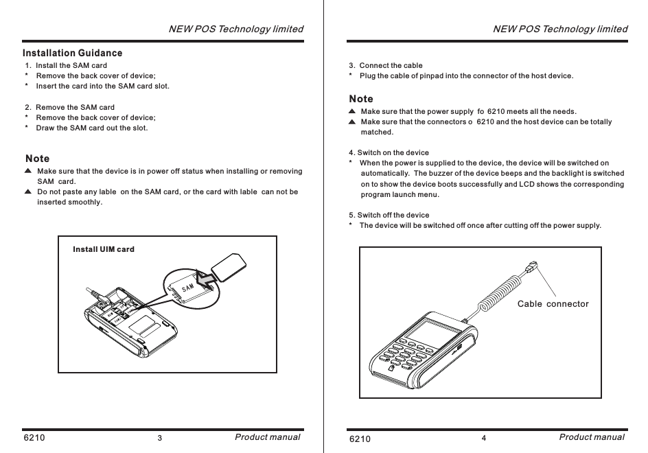 6210 3NEW POS Technology limitedProduct manualInstallation Guidance6210 4NEW POS Technology limitedProduct manualNote      Make sure that the device is in power off status when installing or removing        SAM  card.      Do not paste any lable  on the SAM card, or the card with lable  can not be      inserted smoothly.1.  Install the SAM card*    Remove the back cover of device;*    Insert the card into the SAM card slot.2.  Remove the SAM card*    Remove the back cover of device;*    Draw the SAM card out the slot.TFSIMInstall UIM card Cable connector3.  Connect the cable*    Plug the cable of pinpad into the connector of the host device. Note      Make sure that the power supply  fo 6210 meets all the needs.      Make sure that the connectors o 6210 and the host device can be totally       matched.4. Switch on the device*    When the power is supplied to the device, the device will be switched on       automatically.  The buzzer of the device beeps and the backlight is switched      on to show the device boots successfully and LCD shows the corresponding       program launch menu.5. Switch off the device*    The device will be switched off once after cutting off the power supply.