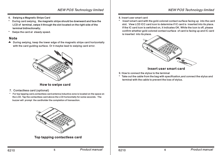 6210 5NEW POS Technology limitedProduct manual6.   *    During card swiping, *    Swipe the card at  steady speed.Swiping a Magnetic Stripe Card the magnetic stripe should be downward and face the       LCD of  terminal, swipe it through the slot located on the right side of the       terminal bidirectionally; Note      During swiping, keep the lower edge of the magnetic stripe card horizontally       with the card guiding surface. Or it maybe lead to swiping card error.7.  Contactless card (optional)*    For top tapping card,contactless card antenna inductive zone is located on the space on      the LCD. Tap the contactless card above the LCD horizontally for some seconds.  The      buzzer will  prompt  the cardholder the completion of transaction.Top tapping contactless cardHow to swipe card6210 6NEW POS Technology limitedProduct manual8. Insert user smart card*    Insert smart card with the gold-colored contact surface facing up  into the card      slot.  View LCD ICC card icon to determine if IC card is  inserted into its place.     If the IC card icon is switched on, it indicates OK. While the icon is off, please      confirm whether gold-colored contact surface  of card is facing up and IC card      is inserted  into its place. Insert user smart card9. How to connect the stylus to the terminal*   Take out the cable from the bag with specification,and connect the stylus and      terminal with the cable to prevent the loss of stylus.