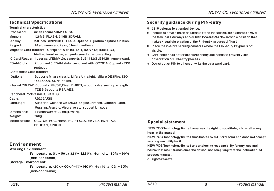 6210 7NEW POS Technology limitedProduct manual6210 8NEW POS Technology limitedProduct manualNEW POS Technology limited reserves the right to substitute, add or alter any item  in the manual.NEW POS Technology limited tries best to avoid literal error and does not accept any responsibility for it.NEW POS Technology limited undertakes no responsibility for any loss and harms that result frommisuse the device  not complying with the instruction  of  product manual. All rights reserve.Special statement Security guidance during PIN-entry*****EnvironmentWorking Environment:  Temperature: 0℃~ 50℃( 32℉~ 122℉).  Humidity: 10% ~ 90%                      (non-condense).Storage Environment:Temperature: -20℃~ 60℃( -4℉~140℉). Humidity: 5% ~ 95%                      (non-condense).                                              Technical SpecificationsTerminal characteristicsProcessor:          32 bit secure ARM11 CPU.Memory:              128MB  FLASH, 64MB SDRAM.Display：       Keypad：       10 alphanumeric keys, 6 functional keys.Magnetic Card Reader:    Compliant with ISO78I1, ISO7812;Track1/2/3,                             bi-directional swipe, supports smart error correcting.IC Card Reader: 1 user card(EMV4.3), supports SLE4442/SLE4428 memory card.PSAM Slots:        2(optional 3)PSAM slots, compliant with ISO7816. Supports PPS                              protocol.Contactless Card Reader:(Optional)            Supports Mifare classic, Mifare Ultralight, Mifare DESFire,ISO                              14443A&amp;B, SONY Felica.Internal PIN PAD:Supports  MK/SK,Fixed,DUKPT,supports dual and triple length                               TDES.Supports RSA,AES.Peripheral Ports:1 mini USB OTG.Cable:                  RS232/USBLanguage:        Supports Chinese GB18030, English, French, German, Latin,                              Russian, Aranbic, Vietname etc, support Unicode.Dimensions:        140mm*80mm*29mm(L*W*H).Weight:                260g.Identification:     CCC, CE, FCC, RoHS, PCI PTS3.X, EMV4.3  level 1&amp;2,                              PBOC3.1, qPBOC.2.8 inch , 320*240 TFT LCD. Optional signature capture function.6210 belongs to attended device.Install the device on an adjustable stand that allows consumers to swivel the terminal side ways and/or tilt it forwards/backwards to a position that makes visual observation of the PIN-entry process difficult.Place the in-store security cameras where the PIN-entry keypad is not visible.Card holder had better usehis/her body and hands to prevent visual observation of PIN-entry process.Do not outlet PIN to others or write the password card. 