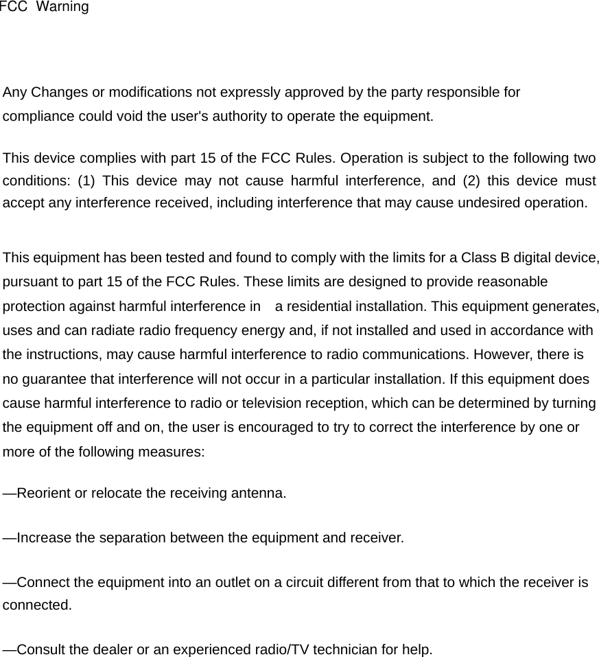 Any Changes or modifications not expressly approved by the party responsible for compliance could void the user&apos;s authority to operate the equipment.     This device complies with part 15 of the FCC Rules. Operation is subject to the following two conditions: (1) This device may not cause harmful interference, and (2) this device must accept any interference received, including interference that may cause undesired operation.   This equipment has been tested and found to comply with the limits for a Class B digital device, pursuant to part 15 of the FCC Rules. These limits are designed to provide reasonable protection against harmful interference in    a residential installation. This equipment generates, uses and can radiate radio frequency energy and, if not installed and used in accordance with the instructions, may cause harmful interference to radio communications. However, there is no guarantee that interference will not occur in a particular installation. If this equipment does cause harmful interference to radio or television reception, which can be determined by turning the equipment off and on, the user is encouraged to try to correct the interference by one or more of the following measures:     —Reorient or relocate the receiving antenna.     —Increase the separation between the equipment and receiver.     —Connect the equipment into an outlet on a circuit different from that to which the receiver is connected.   —Consult the dealer or an experienced radio/TV technician for help.     FCC  Warning 