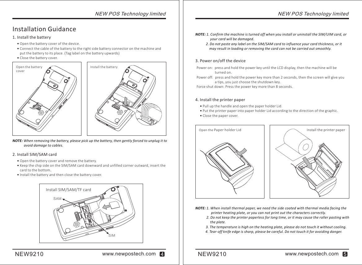 www.newpostech.comNEW9210www.newpostech.comNEW9210NEW POS Technology limitedInstallation Guidance1. Install the battery Open the battery cover of the device. Connect the cable of the battery to the right side battery connector on the machine and put the battery to its place. (Tag label on the battery upwards) Close the battery cover.Open the batterycover Install the battery NOTE: When removing the battery, please pick up the battery, then gently forced to unplug it to              avoid damage to cables.2. Install SIM/SAM card Open the battery cover and remove the battery. Keep the chip side on the SIM/SAM card downward and unfilled corner outward, insert the card to the bottom. Install the battery and then close the battery cover.Install SIM/SAM/TF cardNOTE: 1. Confirm the machine is turned off when you install or uninstall the SIM/UIM card, or                  your card will be damaged.            2. Do not paste any label on the SIM/SAM card to influence your card thickness, or it              may result in loading or removing the card can not be carried out smoothly.3. Power on/off the devicePower on: press and hold the power key until the LCD display, then the machine will be turned on.Power off: press and hold the power key more than 2 seconds, then the screen will give you a tips, you just choose the shutdown key.Force shut down: Press the power key more than 8 seconds.4. Install the printer paper Pull up the handle and open the paper holder Lid. Put the printer paper into paper holder Lid according to the direction of the graphic. Close the paper cover.NEW POS Technology limitedOpen the    Paper holder Lid Install the printer paper NOTE: 1. When install thermal paper, we need the side coated with thermal media facing the                  printer heating plate, or you can not print out the characters correctly.            2. Do not keep the printer paperless for long time, or it may cause the roller pasting with                 the plate.            3. The temperature is high on the heating plate, please do not touch it without cooling.           4. Tear-off knife edge is sharp, please be careful. Do not touch it for avoiding danger.SAMSIM