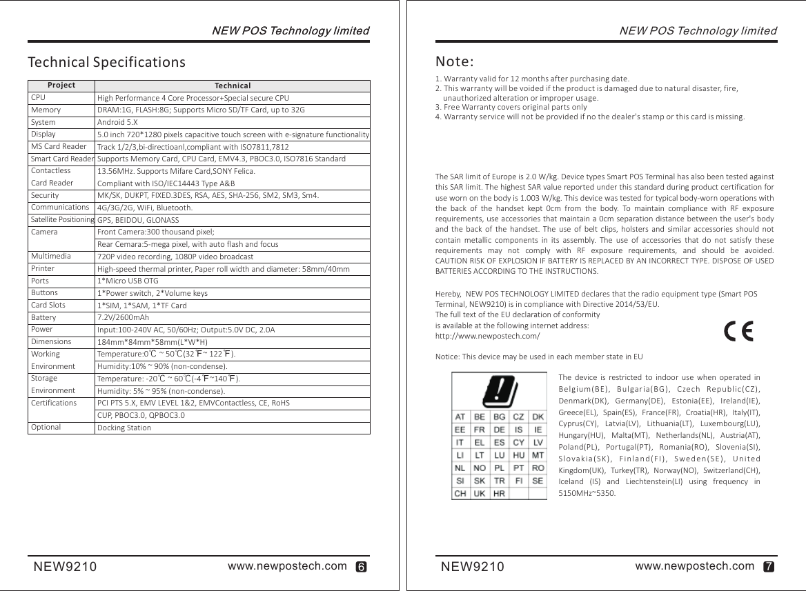 www.newpostech.comNEW9210NEW POS Technology limited NEW POS Technology limitedTechnicalTechnical SpecificationsProjectHigh Performance 4 Core Processor+Special secure CPUDRAM:1G, FLASH:8G; Supports Micro SD/TF Card, up to 32GAndroid 5.X 5.0 inch 720*1280 pixels capacitive touch screen with e-signature functionalityTrack 1/2/3,bi-directioanl,compliant with ISO7811,7812Supports Memory Card, CPU Card, EMV4.3, PBOC3.0, ISO7816 Standard13.56MHz. Supports Mifare Card,SONY Felica.Compliant with ISO/IEC14443 Type A&amp;BMK/SK, DUKPT, FIXED.3DES, RSA, AES, SHA-256, SM2, SM3, Sm4.4G/3G/2G, WiFi, Bluetooth.GPS, BEIDOU, GLONASSFront Camera:300 thousand pixel; Rear Cemara:5-mega pixel, with auto flash and focus720P video recording, 1080P video broadcastHigh-speed thermal printer, Paper roll width and diameter: 58mm/40mm1*Micro USB OTG 1*Power switch, 2*Volume keys1*SIM, 1*SAM, 1*TF Card7.2V/2600mAhInput:100-240V AC, 50/60Hz; Output:5.0V DC, 2.0A184mm*84mm*58mm(L*W*H)Temperature:0℃ ~ 50 (32℉~ 122℉).Humidity:10% ~ 90% (non-condense).Temperature: -20℃ ~ 60℃(-4℉~140℉). Humidity: 5% ~ 95% (non-condense).PCI PTS 5.X, EMV LEVEL 1&amp;2, EMVContactless, CE, RoHSCUP, PBOC3.0, QPBOC3.0Docking Station℃CPUMemorySystemDisplayMS Card ReaderSmart Card Reader Contactless Card Reader SecurityCommunicationsSatellite PositioningCameraMultimediaPrinterPortsButtonsCard SlotsBatteryPower DimensionsWorking EnvironmentStorage EnvironmentCertificationsOptionalNEW POS Technology limited1. Warranty valid for 12 months after purchasing date.2. This warranty will be voided if the product is damaged due to natural disaster, fire,     unauthorized alteration or improper usage.3. Free Warranty covers original parts only4. Warranty service will not be provided if no the dealer&apos;s stamp or this card is missing.Note:Hereby,  NEW POS TECHNOLOGY LIMITED declares that the radio equipment type (Smart POS Terminal, NEW9210) is in compliance with Directive 2014/53/EU.The full text of the EU declaration of conformityis available at the following internet address:http://www.newpostech.com/Notice: This device may be used in each member state in EUThe  device  is  restricted  to  indoor  use  when operated  in Be l g i um(BE),  Bu l garia( B G ) ,  Cze ch  Re p ublic(CZ), Denmark(DK),  Germany(DE),  Estonia(EE),  Ireland(IE), Greece(EL),  Spain(ES),  France(FR),  Croatia(HR),  Italy(IT), Cyprus(CY),  Latvia(LV),  Lithuania(LT),  Luxembourg(LU), Hungary(HU),  Malta(MT),  Netherlands(NL),  Austria(AT), Poland(PL),  Portugal(PT),  Romania(RO),  Slovenia(SI), Sl o vak i a( SK) ,  Fi n la n d( F I) ,  S wed en ( SE ) ,  Un ite d  Kingdom(UK),  Turkey(TR),  Norway(NO),  Switzerland(CH), Iceland  (IS)  and  Liechtenstein(LI)  using  frequency  in 5150MHz~5350. The SAR limit of Europe is 2.0 W/kg. Device types Smart POS Terminal has also been tested against this SAR limit. The highest SAR value reported under this standard during product certification for use worn on the body is 1.003 W/kg. This device was tested for typical body-worn operations with the  back  of  the  handset  kept  0cm  from  the  body.  To  maintain  compliance  with  RF  exposure requirements, use accessories that maintain a 0cm separation distance between the user&apos;s body and  the  back  of  the  handset.  The  use  of  belt  clips,  holsters  and  similar  accessories  should  not contain  metallic  components  in  its  assembly.  The  use  of  accessories  that  do  not  satisfy  these requirements  may  not  comply  with  RF  exposure  requirements,  and  should  be  avoided.CAUTION RISK OF EXPLOSION IF BATTERY IS REPLACED BY AN INCORRECT TYPE. DISPOSE OF USED BATTERIES ACCORDING TO THE INSTRUCTIONS.www.newpostech.comNEW9210 7